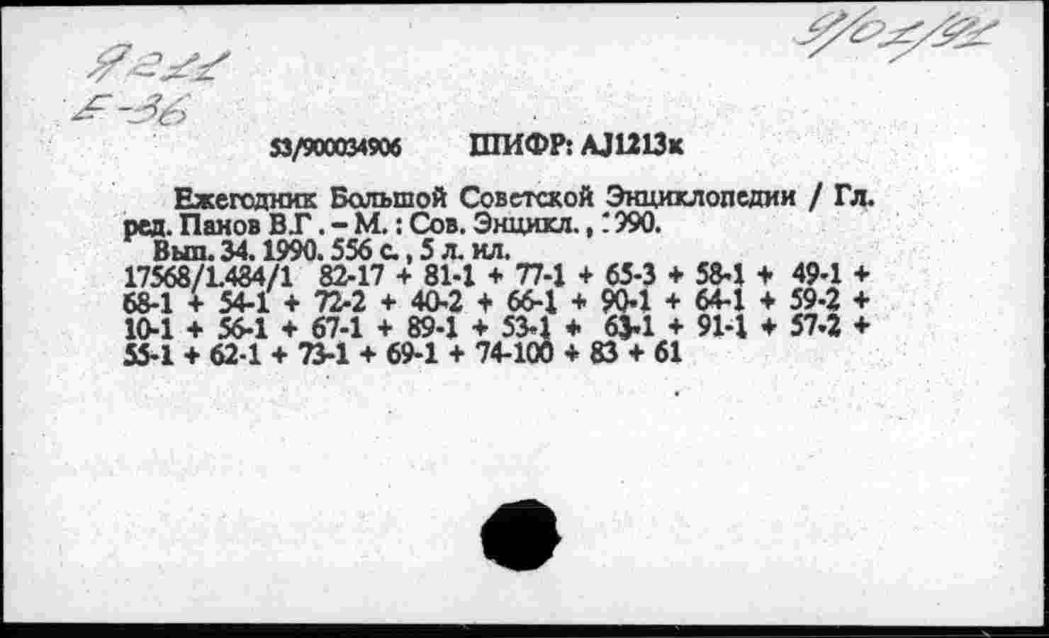 ﻿53/900034906 ШИФР: АЛ213к
Ежегодник Большой Советской Энциклопедии / Гл. ред. Панов ВТ. - М.: Сов. Энцикл., ‘ 990.
Выл. 34.1990.556 с., 5 л. ил.
17568/1484/1 82-17 + 81-1 + 77-1 + 65-3 + 58-1 + 49-1 + 68-1 + 54-1 + 72-2 + 40-2 + 66-1 + 904 + 644 + 59-2 + 10-1 + 56-1 + 67-1 + 89-1 ♦ 534 ♦ 63-1 + 91-1 + 57-2 + 55-1 + 62-1 + 73-1 + 69-1 + 74-100 + 83 + 61